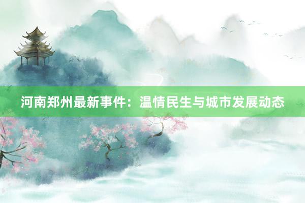 河南郑州最新事件：温情民生与城市发展动态