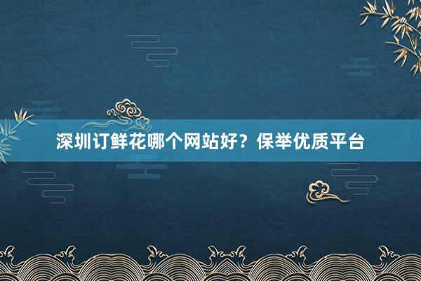 深圳订鲜花哪个网站好？保举优质平台